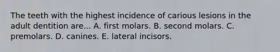 The teeth with the highest incidence of carious lesions in the adult dentition are... A. first molars. B. second molars. C. premolars. D. canines. E. lateral incisors.