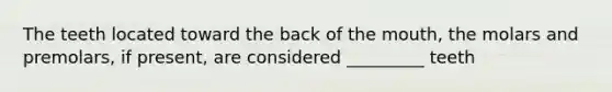 The teeth located toward the back of the mouth, the molars and premolars, if present, are considered _________ teeth