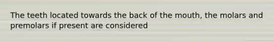 The teeth located towards the back of the mouth, the molars and premolars if present are considered
