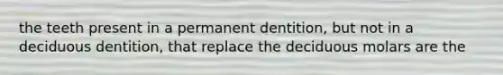 the teeth present in a permanent dentition, but not in a deciduous dentition, that replace the deciduous molars are the