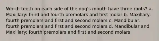 Which teeth on each side of the dog's mouth have three roots? a. Maxillary: third and fourth premolars and first molar b. Maxillary: fourth premolars and first and second molars c. Mandibular: fourth premolars and first and second molars d. Mandibular and Maxillary: fourth premolars and first and second molars