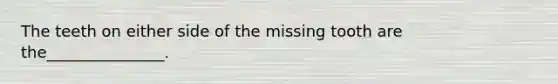 The teeth on either side of the missing tooth are the_______________.
