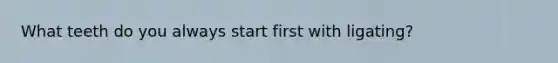 What teeth do you always start first with ligating?