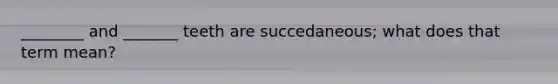 ________ and _______ teeth are succedaneous; what does that term mean?
