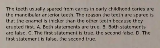 The teeth usually spared from caries in early childhood caries are the mandibular anterior teeth. The reason the teeth are spared is that the enamel is thicker than the other teeth because they erupted first. A. Both statements are true. B. Both statements are false. C. The first statement is true, the second false. D. The first statement is false, the second true.