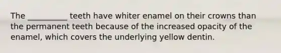 The __________ teeth have whiter enamel on their crowns than the permanent teeth because of the increased opacity of the enamel, which covers the underlying yellow dentin.