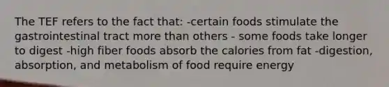 The TEF refers to the fact that: -certain foods stimulate the gastrointestinal tract <a href='https://www.questionai.com/knowledge/keWHlEPx42-more-than' class='anchor-knowledge'>more than</a> others - some foods take longer to digest -high fiber foods absorb the calories from fat -digestion, absorption, and metabolism of food require energy