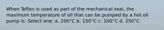 When Teflon is used as part of the mechanical seal, the maximum temperature of oil that can be pumped by a hot oil pump is: Select one: a. 200°C b. 150°C c. 100°C d. 250°C