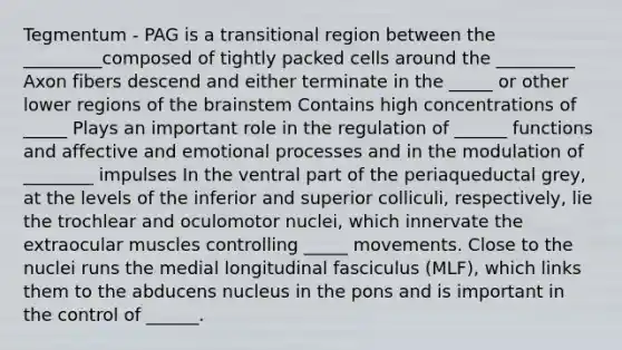 Tegmentum - PAG is a transitional region between the _________composed of tightly packed cells around the _________ Axon fibers descend and either terminate in the _____ or other lower regions of <a href='https://www.questionai.com/knowledge/kLMtJeqKp6-the-brain' class='anchor-knowledge'>the brain</a>stem Contains high concentrations of _____ Plays an important role in the regulation of ______ functions and affective and emotional processes and in the modulation of ________ impulses In the ventral part of the periaqueductal grey, at the levels of the inferior and superior colliculi, respectively, lie the trochlear and oculomotor nuclei, which innervate the extraocular muscles controlling _____ movements. Close to the nuclei runs the medial longitudinal fasciculus (MLF), which links them to the abducens nucleus in the pons and is important in the control of ______.