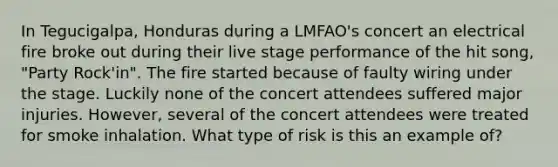 In Tegucigalpa, Honduras during a LMFAO's concert an electrical fire broke out during their live stage performance of the hit song, "Party Rock'in". The fire started because of faulty wiring under the stage. Luckily none of the concert attendees suffered major injuries. However, several of the concert attendees were treated for smoke inhalation. What type of risk is this an example of?