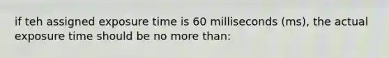 if teh assigned exposure time is 60 milliseconds (ms), the actual exposure time should be no more than: