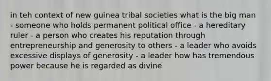 in teh context of new guinea tribal societies what is the big man - someone who holds permanent political office - a hereditary ruler - a person who creates his reputation through entrepreneurship and generosity to others - a leader who avoids excessive displays of generosity - a leader how has tremendous power because he is regarded as divine