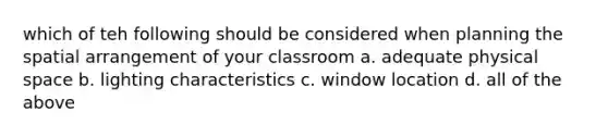 which of teh following should be considered when planning the spatial arrangement of your classroom a. adequate physical space b. lighting characteristics c. window location d. all of the above