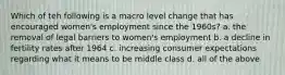 Which of teh following is a macro level change that has encouraged women's employment since the 1960s? a. the removal of legal barriers to women's employment b. a decline in fertility rates after 1964 c. increasing consumer expectations regarding what it means to be middle class d. all of the above