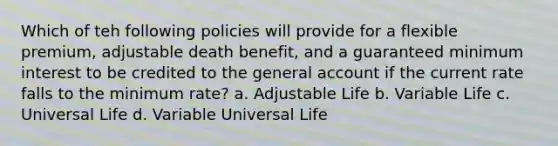 Which of teh following policies will provide for a flexible premium, adjustable death benefit, and a guaranteed minimum interest to be credited to the general account if the current rate falls to the minimum rate? a. Adjustable Life b. Variable Life c. Universal Life d. Variable Universal Life