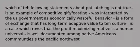 which of teh following statements about pot latching is not true - is an example of competitive gift/feasting - was interpreted by the us government as economically wasteful behavior - is a form of exchange that has long-term adaptive value to teh culture - is a case which roves that the profit maximizing motive is a human universal - is well documented among native Americans commmunties s the pacific northwest