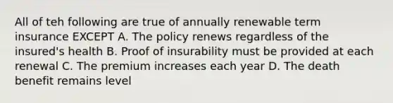 All of teh following are true of annually renewable term insurance EXCEPT A. The policy renews regardless of the insured's health B. Proof of insurability must be provided at each renewal C. The premium increases each year D. The death benefit remains level