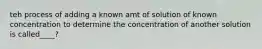 teh process of adding a known amt of solution of known concentration to determine the concentration of another solution is called____?