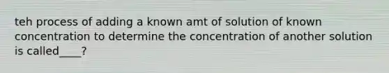 teh process of adding a known amt of solution of known concentration to determine the concentration of another solution is called____?