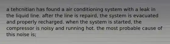 a tehcnitian has found a air conditioning system with a leak in the liquid line. after the line is repaird, the system is evacuated and properly recharged. when the system is started, the compressor is noisy and running hot. the most probable cause of this noise is;