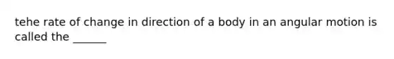 tehe rate of change in direction of a body in an angular motion is called the ______