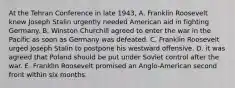 At the Tehran Conference in late 1943, A. Franklin Roosevelt knew Joseph Stalin urgently needed American aid in fighting Germany. B. Winston Churchill agreed to enter the war in the Pacific as soon as Germany was defeated. C. Franklin Roosevelt urged Joseph Stalin to postpone his westward offensive. D. it was agreed that Poland should be put under Soviet control after the war. E. Franklin Roosevelt promised an Anglo-American second front within six months.