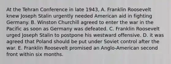 At the Tehran Conference in late 1943, A. Franklin Roosevelt knew Joseph Stalin urgently needed American aid in fighting Germany. B. Winston Churchill agreed to enter the war in the Pacific as soon as Germany was defeated. C. Franklin Roosevelt urged Joseph Stalin to postpone his westward offensive. D. it was agreed that Poland should be put under Soviet control after the war. E. Franklin Roosevelt promised an Anglo-American second front within six months.