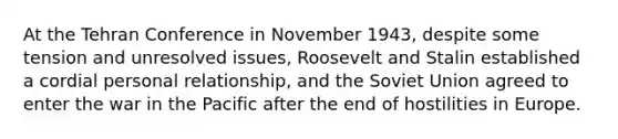 At the Tehran Conference in November 1943, despite some tension and unresolved issues, Roosevelt and Stalin established a cordial personal relationship, and the Soviet Union agreed to enter the war in the Pacific after the end of hostilities in Europe.