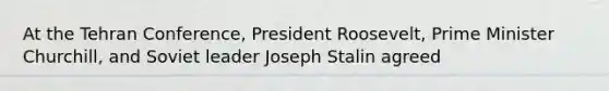 At the Tehran Conference, President Roosevelt, Prime Minister Churchill, and Soviet leader Joseph Stalin agreed