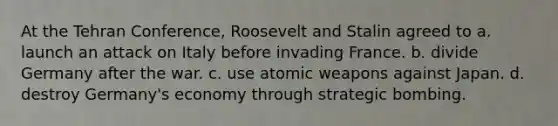 At the Tehran Conference, Roosevelt and Stalin agreed to a. launch an attack on Italy before invading France. b. divide Germany after the war. c. use atomic weapons against Japan. d. destroy Germany's economy through strategic bombing.