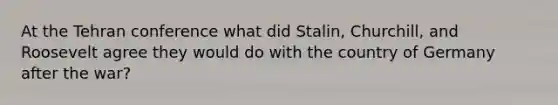 At the Tehran conference what did Stalin, Churchill, and Roosevelt agree they would do with the country of Germany after the war?