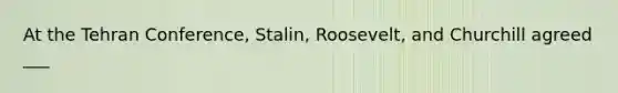 At the Tehran Conference, Stalin, Roosevelt, and Churchill agreed ___