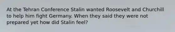 At the Tehran Conference Stalin wanted Roosevelt and Churchill to help him fight Germany. When they said they were not prepared yet how did Stalin feel?