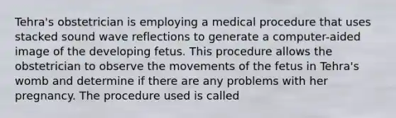 Tehra's obstetrician is employing a medical procedure that uses stacked sound wave reflections to generate a computer-aided image of the developing fetus. This procedure allows the obstetrician to observe the movements of the fetus in Tehra's womb and determine if there are any problems with her pregnancy. The procedure used is called