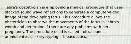 Tehra's obstetrician is employing a medical procedure that uses stacked sound wave reflections to generate a computer-aided image of the developing fetus. This procedure allows the obstetrician to observe the movements of the fetus in Tehra's womb and determine if there are any problems with her pregnancy. The procedure used is called - ultrasound. - amniocentesis. - karyotyping. - bioacoustics.