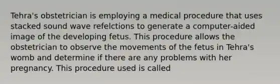 Tehra's obstetrician is employing a medical procedure that uses stacked sound wave refelctions to generate a computer-aided image of the developing fetus. This procedure allows the obstetrician to observe the movements of the fetus in Tehra's womb and determine if there are any problems with her pregnancy. This procedure used is called