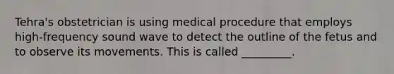 Tehra's obstetrician is using medical procedure that employs high-frequency sound wave to detect the outline of the fetus and to observe its movements. This is called _________.