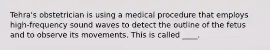 Tehra's obstetrician is using a medical procedure that employs high-frequency sound waves to detect the outline of the fetus and to observe its movements. This is called ____.