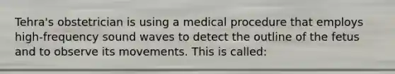 Tehra's obstetrician is using a medical procedure that employs high-frequency sound waves to detect the outline of the fetus and to observe its movements. This is called: