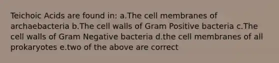 Teichoic Acids are found in: a.The cell membranes of archaebacteria b.The cell walls of Gram Positive bacteria c.The cell walls of Gram Negative bacteria d.the cell membranes of all prokaryotes e.two of the above are correct