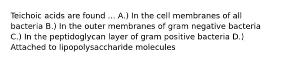 Teichoic acids are found ... A.) In the cell membranes of all bacteria B.) In the outer membranes of gram negative bacteria C.) In the peptidoglycan layer of gram positive bacteria D.) Attached to lipopolysaccharide molecules