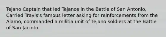 Tejano Captain that led Tejanos in the Battle of San Antonio, Carried Travis's famous letter asking for reinforcements from the Alamo, commanded a militia unit of Tejano soldiers at the Battle of San Jacinto.