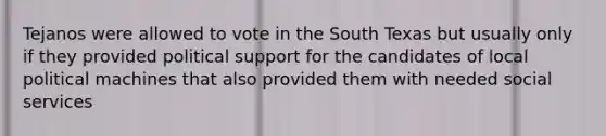 Tejanos were allowed to vote in the South Texas but usually only if they provided political support for the candidates of local political machines that also provided them with needed social services