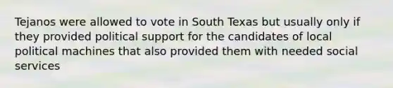 Tejanos were allowed to vote in South Texas but usually only if they provided political support for the candidates of local political machines that also provided them with needed social services