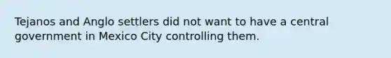 Tejanos and Anglo settlers did not want to have a central government in Mexico City controlling them.