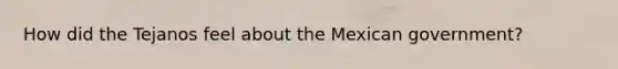 How did the Tejanos feel about the Mexican government?