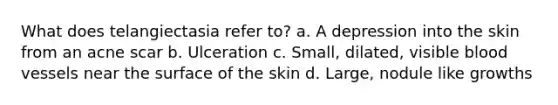 What does telangiectasia refer to? a. A depression into the skin from an acne scar b. Ulceration c. Small, dilated, visible blood vessels near the surface of the skin d. Large, nodule like growths