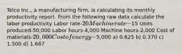 Telco Inc., a manufacturing firm, is calculating its monthly productivity report. From the following raw data calculate the labor productivity Labor rate-20 Machine rate-15 Units produced-50,000 Labor hours-4,000 Machine hours-2,000 Cost of materials-20,000 Cost of energy-5,000 a) 0.625 b) 0.370 c) 1.500 d) 1.667