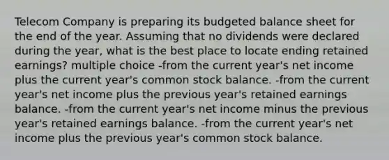 Telecom Company is preparing its <a href='https://www.questionai.com/knowledge/k1CLoCNQpt-budgeted-balance-sheet' class='anchor-knowledge'>budgeted balance sheet</a> for the end of the year. Assuming that no dividends were declared during the year, what is the best place to locate ending retained earnings? multiple choice -from the current year's net income plus the current year's common stock balance. -from the current year's net income plus the previous year's retained earnings balance. -from the current year's net income minus the previous year's retained earnings balance. -from the current year's net income plus the previous year's common stock balance.