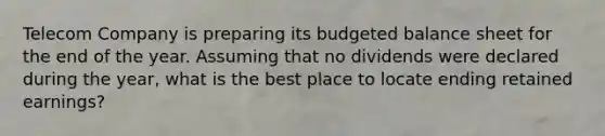 Telecom Company is preparing its <a href='https://www.questionai.com/knowledge/k1CLoCNQpt-budgeted-balance-sheet' class='anchor-knowledge'>budgeted balance sheet</a> for the end of the year. Assuming that no dividends were declared during the year, what is the best place to locate ending retained earnings?